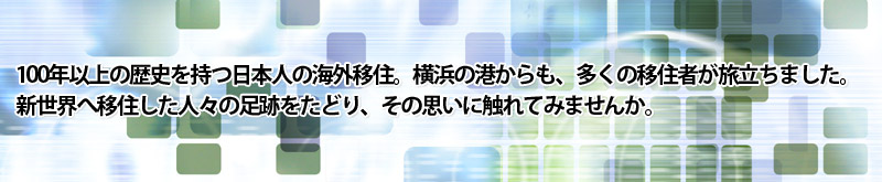 100年以上の歴史を持つ日本人の海外移住。横浜の港からも、多くの移住者が旅立ちました。
新世界へ移住した人々の足跡をたどり、その思いに触れてみませんか。