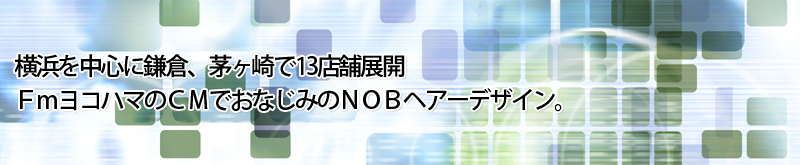 横浜を中心に鎌倉、茅ヶ崎で13店舗展開
ＦｍヨコハマのＣＭでおなじみのＮＯＢヘアーデザイン。