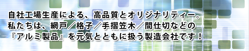 自社工場生産による、高品質とオリジナリティー。私たちは、網戸／格子／手摺笠木／間仕切などの『アルミ製品』を元気とともに扱う製造会社です！