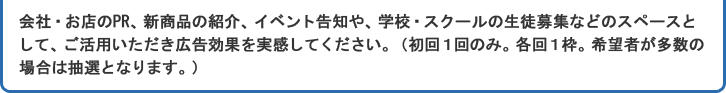 会社・お店のPR、新商品の紹介、イベント告知や、学校・　スクールの生徒募集などのスペースとして、ご活用いただき広告効果を実感してください。（初回１回のみ。各回１枠。希望者が多数の場合は抽選となります。）